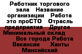 Работник торгового зала › Название организации ­ Работа-это проСТО › Отрасль предприятия ­ Другое › Минимальный оклад ­ 22 700 - Все города Работа » Вакансии   . Ханты-Мансийский,Нефтеюганск г.